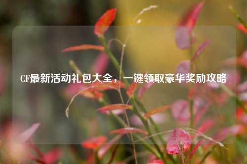 CF最新活动礼包大全,一键领取豪华奖励攻略