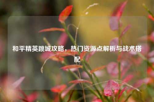 和平精英跳城攻略，热门资源点解析与战术搭配
