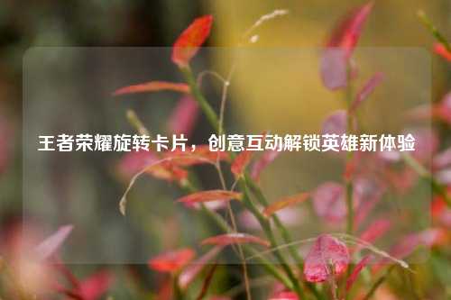 王者荣耀旋转卡片,创意互动解锁英雄新体验