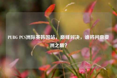 PUBG PCS洲际赛韩国站,巅峰对决,谁将问鼎亚洲之巅?