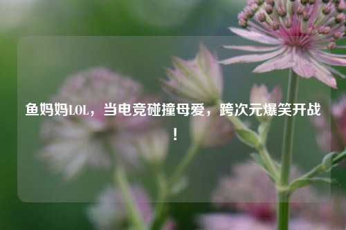 鱼妈妈LOL，当电竞碰撞母爱，跨次元爆笑开战！