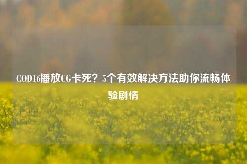 COD16播放CG卡死?5个有效解决方法助你流畅体验剧情