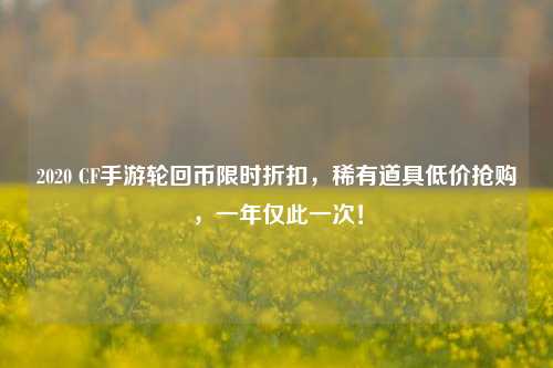 2020 CF手游轮回币限时折扣，稀有道具低价抢购，一年仅此一次！