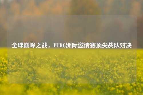 全球巅峰之战,PUBG洲际邀请赛顶尖战队对决