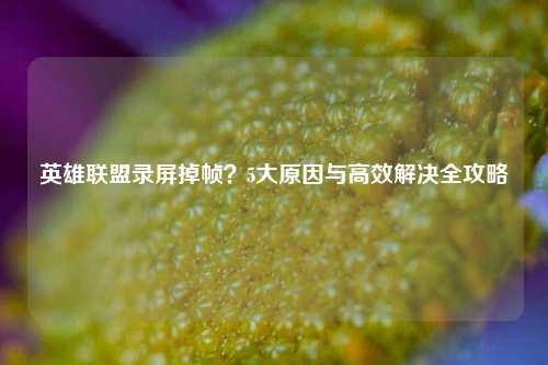 英雄联盟录屏掉帧？5大原因与高效解决全攻略