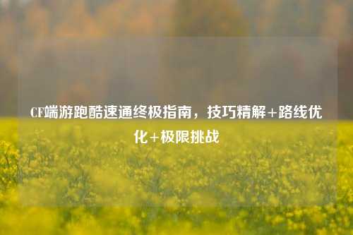 CF端游跑酷速通终极指南，技巧精解+路线优化+极限挑战