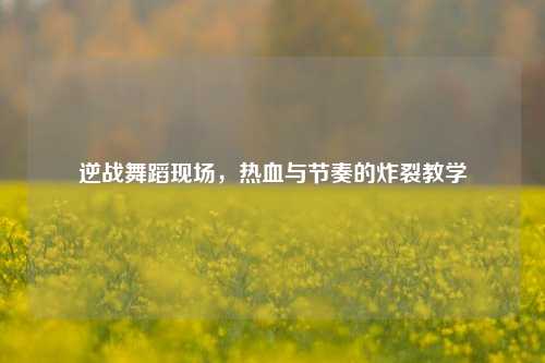 逆战舞蹈现场，热血与节奏的炸裂教学
