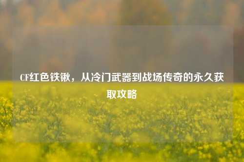 CF红色铁锹，从冷门武器到战场传奇的永久获取攻略