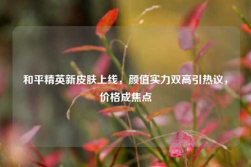 和平精英新皮肤上线,颜值实力双高引热议,价格成焦点