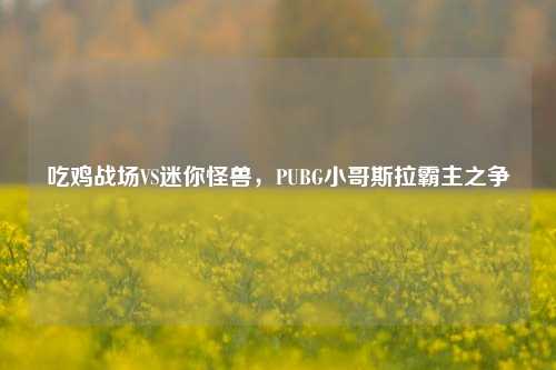 吃鸡战场VS迷你怪兽，PUBG小哥斯拉霸主之争