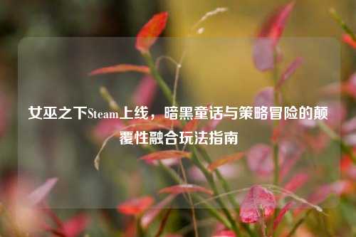 女巫之下Steam上线,暗黑童话与策略冒险的颠覆性融合玩法指南