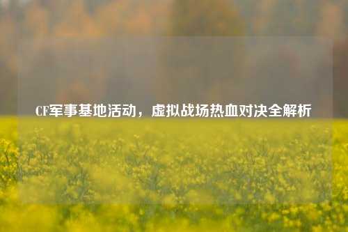 CF军事基地活动，虚拟战场热血对决全解析