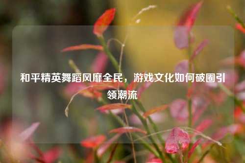 和平精英舞蹈风靡全民，游戏文化如何破圈引领潮流