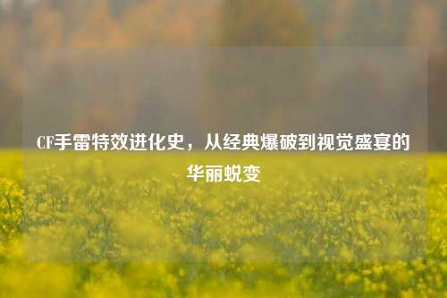 CF手雷特效进化史,从经典爆破到视觉盛宴的华丽蜕变
