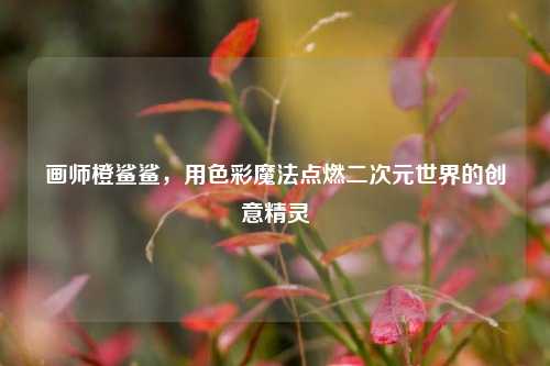 画师橙鲨鲨,用色彩魔法点燃二次元世界的创意精灵