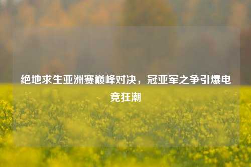 绝地求生亚洲赛巅峰对决,冠亚军之争引爆电竞狂潮