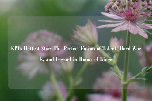 KPLs Hottest Star: The Perfect Fusion of Talent, Hard Work, and Legend in Honor of Kings