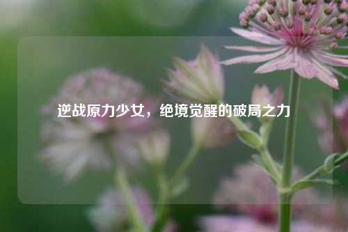 逆战原力少女,绝境觉醒的破局之力