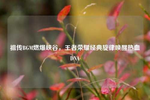 祖传BGM燃爆峡谷,王者荣耀经典旋律唤醒热血DNA
