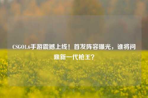CSGO1.6手游震撼上线！首发阵容曝光，谁将问鼎新一代枪王？