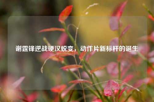 谢霆锋逆战硬汉蜕变,动作片新标杆的诞生