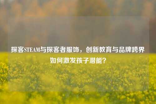 探客STEAM与探客者服饰，创新教育与品牌跨界如何激发孩子潜能？