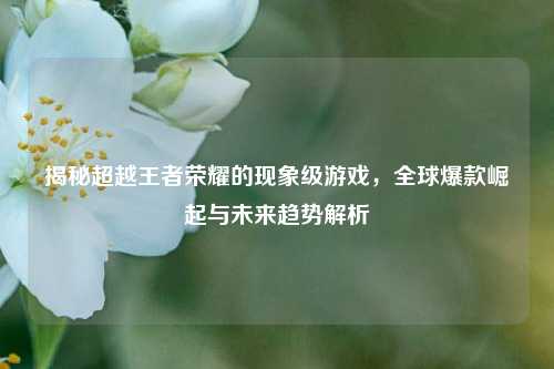 揭秘超越王者荣耀的现象级游戏,全球爆款崛起与未来趋势解析
