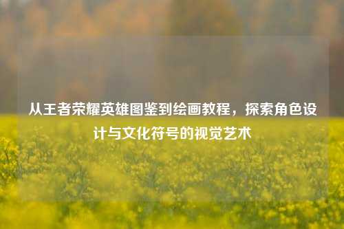 从王者荣耀英雄图鉴到绘画教程,探索角色设计与文化符号的视觉艺术