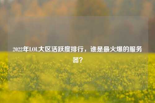 2022年LOL大区活跃度排行,谁是最火爆的服务器?