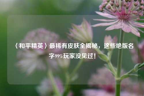 〈和平精英〉最稀有皮肤全揭秘，这些绝版名字99%玩家没见过！