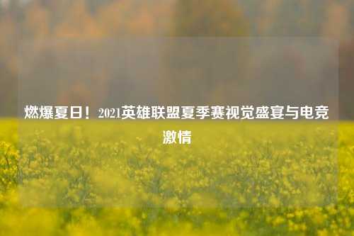 燃爆夏日!2021英雄联盟夏季赛视觉盛宴与电竞激情