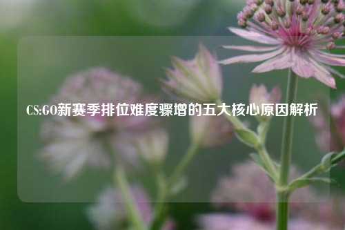 CS:GO新赛季排位难度骤增的五大核心原因解析