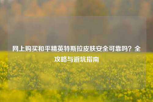 网上购买和平精英特斯拉皮肤安全可靠吗?全攻略与避坑指南