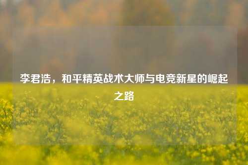 李君浩,和平精英战术大师与电竞新星的崛起之路
