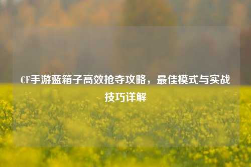 CF手游蓝箱子高效抢夺攻略，最佳模式与实战技巧详解