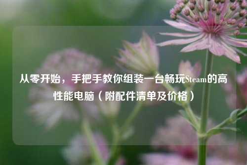 从零开始，手把手教你组装一台畅玩Steam的高性能电脑（附配件清单及价格）