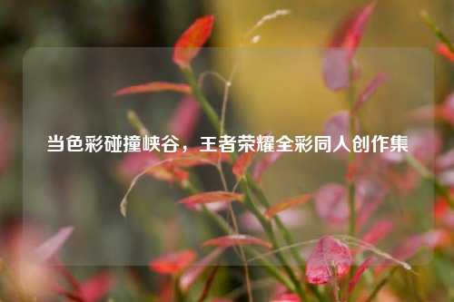 当色彩碰撞峡谷，王者荣耀全彩同人创作集