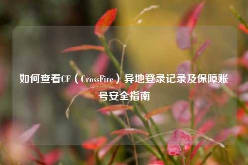 如何查看CF（CrossFire）异地登录记录及保障账号安全指南