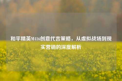 和平精英M416创意代言策略,从虚拟战场到现实营销的深度解析