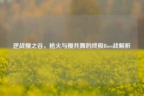 逆战樱之谷，枪火与樱共舞的终极Boss战解析