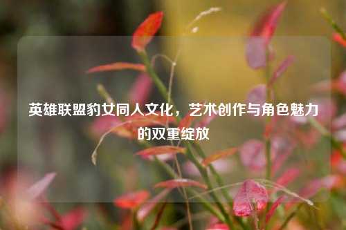 英雄联盟豹女同人文化,艺术创作与角色魅力的双重绽放