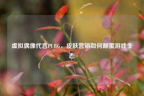 虚拟偶像代言PUBG,皮肤营销如何颠覆游戏生态