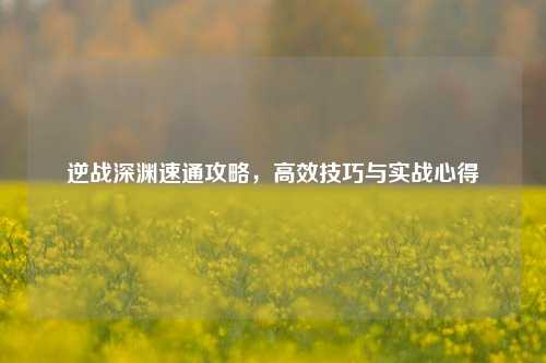 逆战深渊速通攻略，高效技巧与实战心得