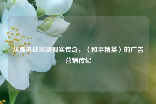从虚拟战场到现实传奇，〈和平精英〉的广告营销传记