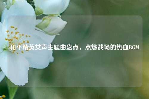 和平精英女声主题曲盘点,点燃战场的热血BGM