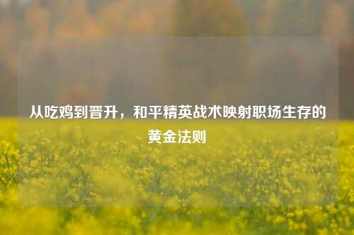 从吃鸡到晋升,和平精英战术映射职场生存的黄金法则
