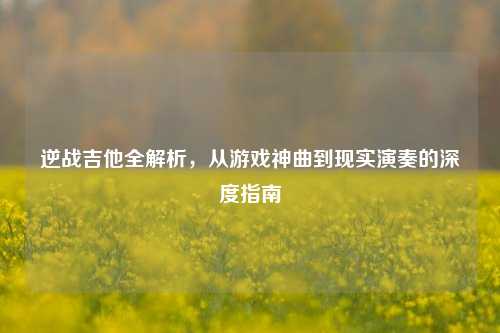 逆战吉他全解析,从游戏神曲到现实演奏的深度指南