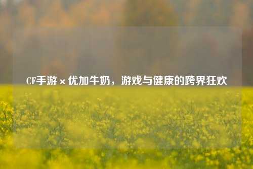 CF手游×优加牛奶，游戏与健康的跨界狂欢