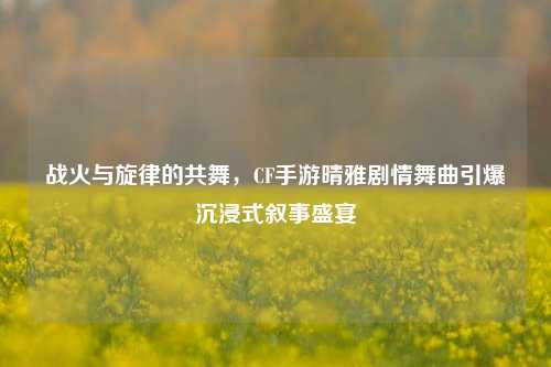 战火与旋律的共舞，CF手游晴雅剧情舞曲引爆沉浸式叙事盛宴