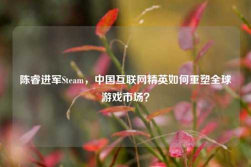 陈睿进军Steam,中国互联网精英如何重塑全球游戏市场?